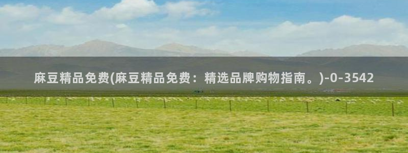 麻豆国产专区：麻豆精品免费(麻豆精品免费：精选品牌购物指南。)